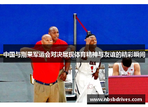 中国与刚果军运会对决展现体育精神与友谊的精彩瞬间